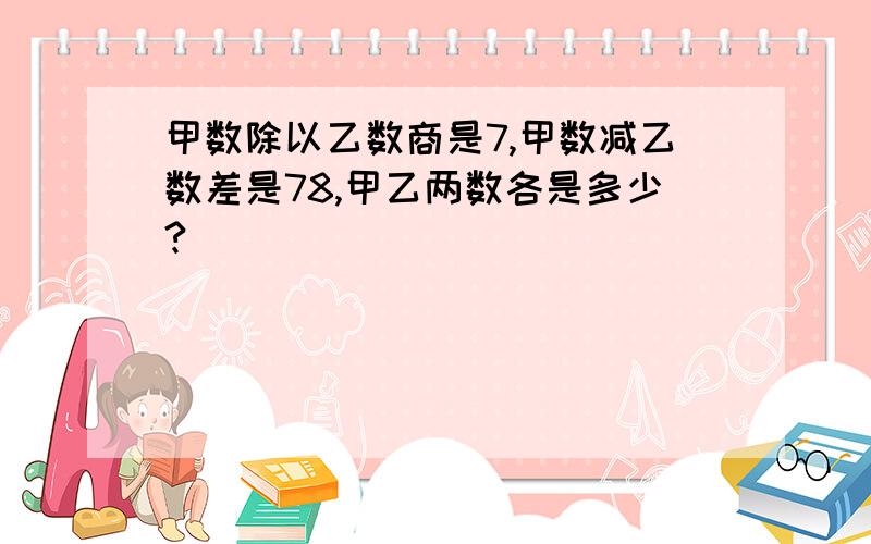 甲数除以乙数商是7,甲数减乙数差是78,甲乙两数各是多少?