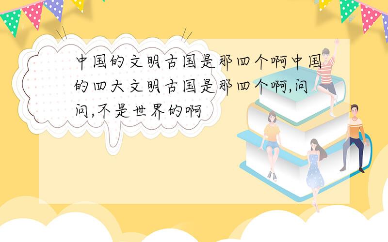 中国的文明古国是那四个啊中国的四大文明古国是那四个啊,问问,不是世界的啊