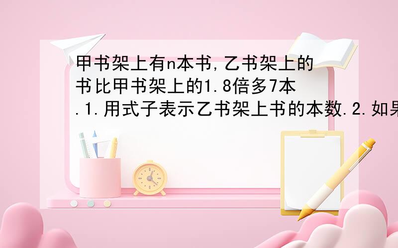 甲书架上有n本书,乙书架上的书比甲书架上的1.8倍多7本.1.用式子表示乙书架上书的本数.2.如果n=200,乙书架上有多少本书?