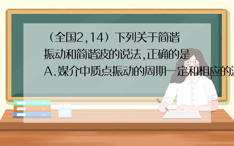 （全国2,14）下列关于简谐振动和简谐波的说法,正确的是A.媒介中质点振动的周期一定和相应的波的周期相等B.媒介中质点振动的速度一定和相应的波的波速相等C.波的传播方向一定和媒介中