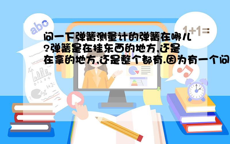 问一下弹簧测量计的弹簧在哪儿?弹簧是在挂东西的地方,还是在拿的地方,还是整个都有.因为有一个问题说的是将物体挂在弹簧测力计的另一头,测量值比真实值大.我在想,那个弹簧倒起了,怎