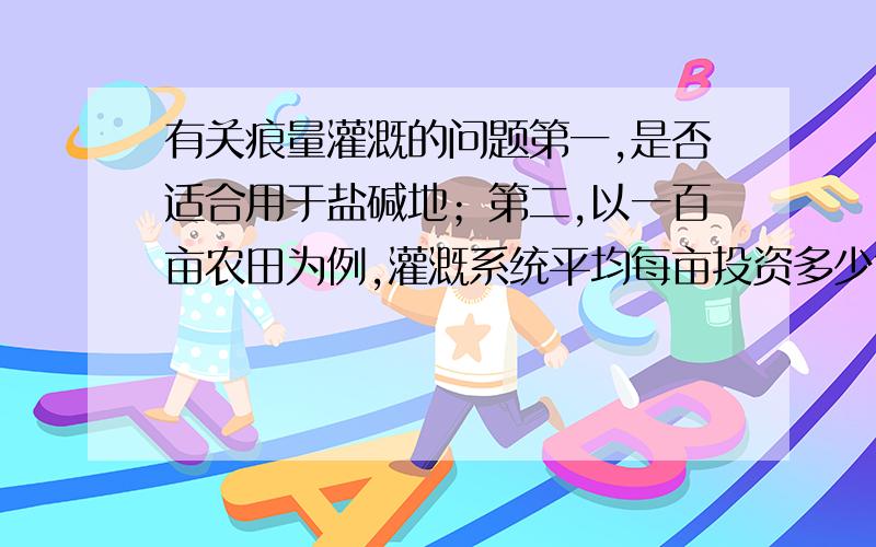 有关痕量灌溉的问题第一,是否适合用于盐碱地；第二,以一百亩农田为例,灌溉系统平均每亩投资多少?第三,水质较差,较浑浊!能否用于系统；第四,痕量灌溉系统使用年限?欢迎学习农业的朋友