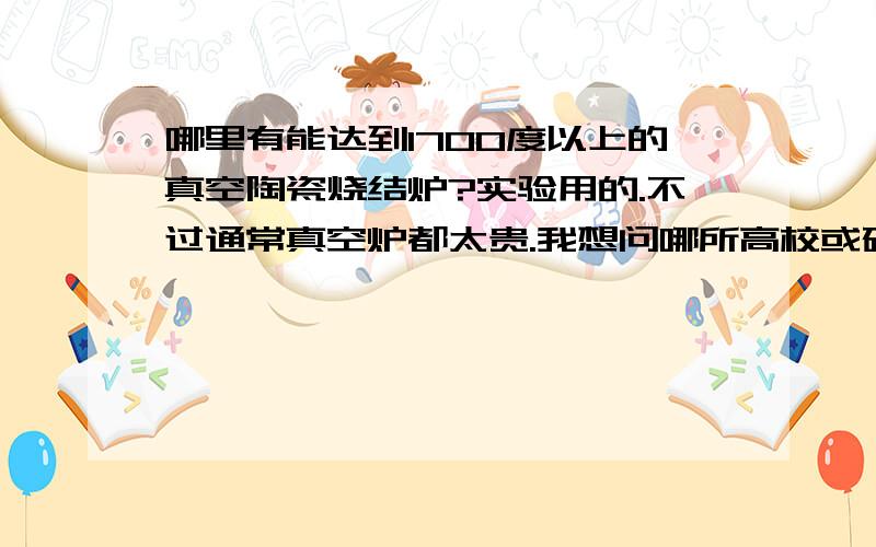 哪里有能达到1700度以上的真空陶瓷烧结炉?实验用的.不过通常真空炉都太贵.我想问哪所高校或研究所有真空炉可以租用.