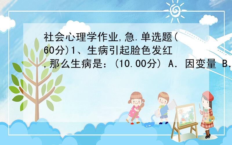 社会心理学作业,急.单选题(60分)1、生病引起脸色发红,那么生病是：(10.00分) A．因变量 B．变量 C．自变量 D．常量 2、社会源于人的本性,人性由生物本能支配,是谁的观点：(10.00分) A．苏格拉