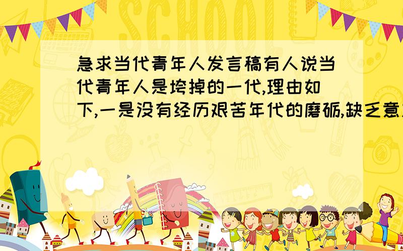 急求当代青年人发言稿有人说当代青年人是垮掉的一代,理由如下,一是没有经历艰苦年代的磨砺,缺乏意志力,二是,好逸恶劳,三是,社会犯罪中,青年人比重大,针对以上论据,发表发言稿进行批驳