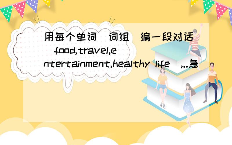 用每个单词（词组）编一段对话（food,travel,entertainment,healthy life）,..急