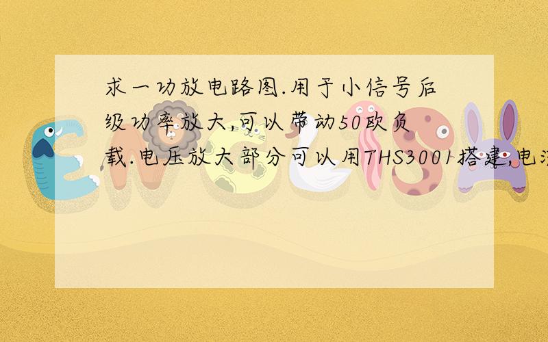 求一功放电路图.用于小信号后级功率放大,可以带动50欧负载.电压放大部分可以用THS3001搭建,电流放大 用MOS管搭建,功率5W,频带要求：10M以上.