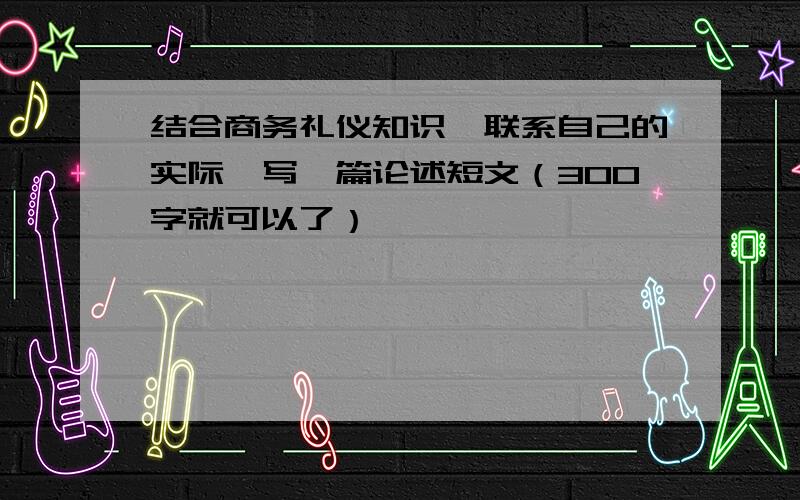 结合商务礼仪知识,联系自己的实际,写一篇论述短文（300字就可以了）