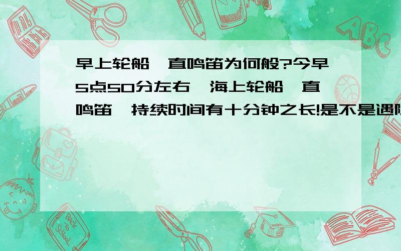 早上轮船一直鸣笛为何般?今早5点50分左右,海上轮船一直鸣笛,持续时间有十分钟之长!是不是遇险了或者是撞船求救啊?!了解的朋友给解释下昂