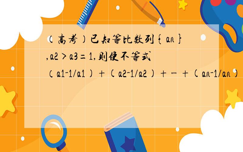 （高考）已知等比数列{an},a2>a3=1,则使不等式（a1-1/a1)+(a2-1/a2)+…+(an-1/an)>0成立的自然数n的最...（高考）已知等比数列{an},a2>a3=1,则使不等式（a1-1/a1)+(a2-1/a2)+…+(an-1/an)>0成立的自然数n的最大值