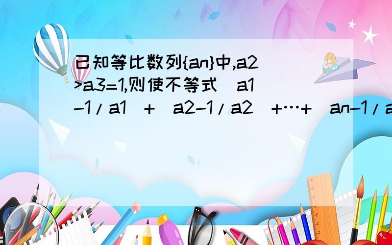 已知等比数列{an}中,a2>a3=1,则使不等式(a1-1/a1)+(a2-1/a2)+…+(an-1/an)≥0成立好难啊,求比较易懂的过程