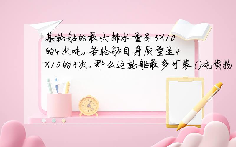 某轮船的最大排水量是3X10的4次吨,若轮船自身质量是4X10的3次,那么这轮船最多可装（）吨货物