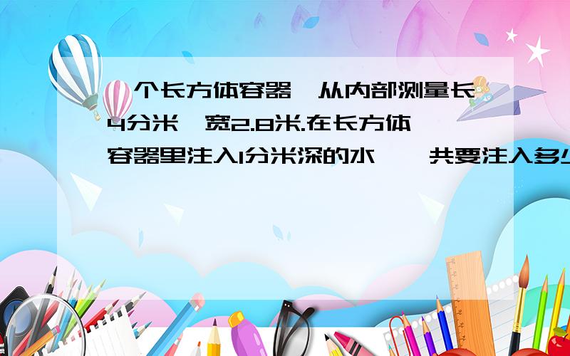 一个长方体容器,从内部测量长4分米,宽2.8米.在长方体容器里注入1分米深的水,一共要注入多少升如果要把这个容器注满水,需要注入多少水