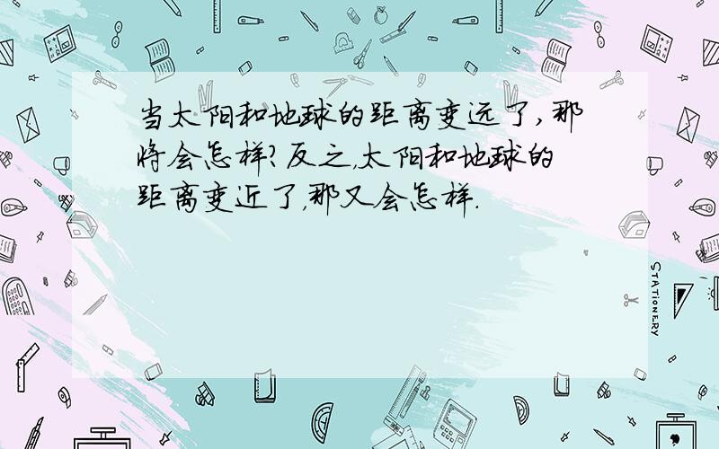 当太阳和地球的距离变远了,那将会怎样?反之，太阳和地球的距离变近了，那又会怎样．