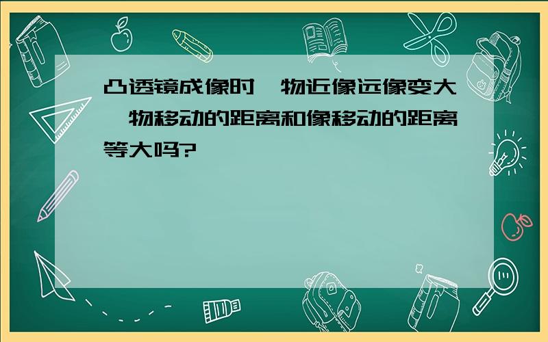 凸透镜成像时,物近像远像变大,物移动的距离和像移动的距离等大吗?