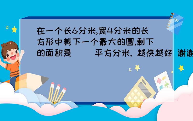 在一个长6分米,宽4分米的长方形中剪下一个最大的圆,剩下的面积是（ ）平方分米. 越快越好 谢谢 5分钟以