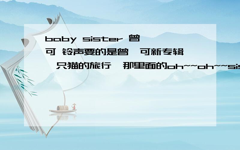 baby sister 曾轶可 铃声要的是曾轶可新专辑《一只猫的旅行》那里面的oh~~oh~~sister babysister oh~~ oh~~sister babysister oh~~ oh~~sister babysister oh~~ oh~~sister babysister 这段.739130499@qq.com