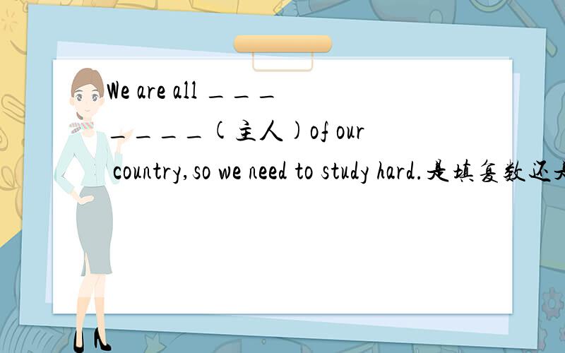 We are all _______(主人)of our country,so we need to study hard.是填复数还是单数