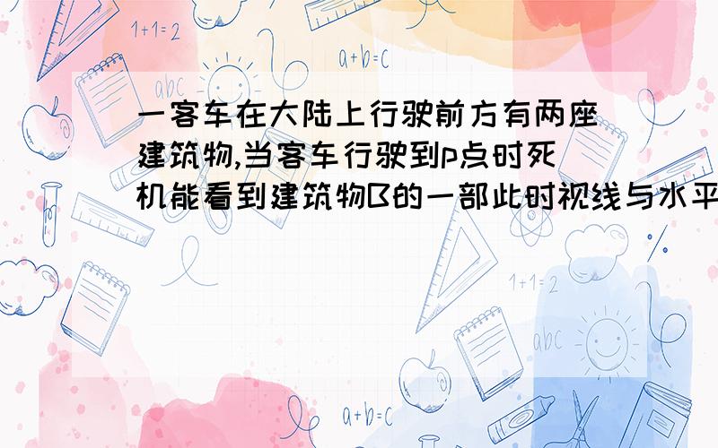 一客车在大陆上行驶前方有两座建筑物,当客车行驶到p点时死机能看到建筑物B的一部此时视线与水平线家教是40°,继续行驶3.6m后,司机刚好不能看到物体B,此时视线玉水平线的夹角为50°,客车