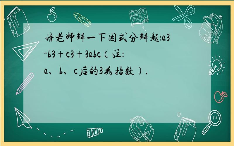 请老师解一下因式分解题：a3-b3+c3+3abc（注：a、b、c后的3为指数）.