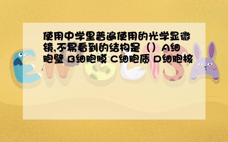 使用中学里普遍使用的光学显微镜,不易看到的结构是（）A细胞壁 B细胞膜 C细胞质 D细胞核