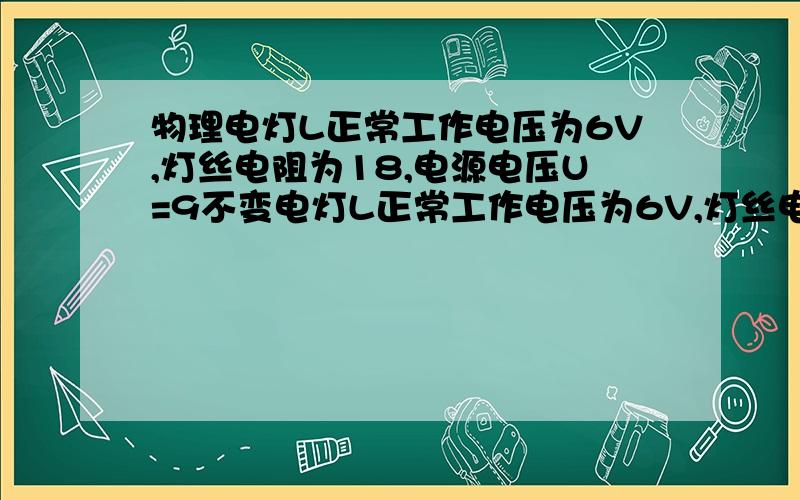 物理电灯L正常工作电压为6V,灯丝电阻为18,电源电压U=9不变电灯L正常工作电压为6V,灯丝电阻为18,电源电压U=9不变,为了使电灯两端的电压不超过正常工作的电压,又不低于3V,试计算电阻的滑动变