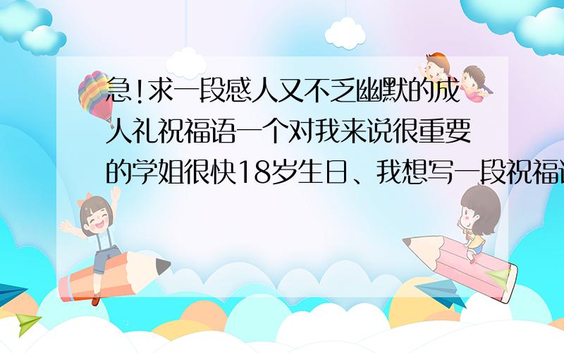 急!求一段感人又不乏幽默的成人礼祝福语一个对我来说很重要的学姐很快18岁生日、我想写一段祝福语给她、可我想不出来、各位帮帮忙、很急需、谢谢!她现在正在读高三、而且我也只是想