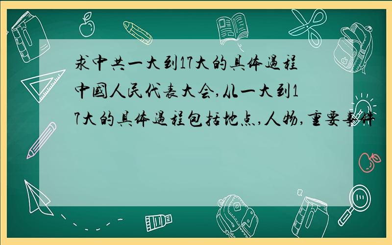 求中共一大到17大的具体过程中国人民代表大会,从一大到17大的具体过程包括地点,人物,重要事件