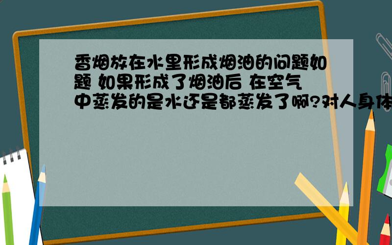 香烟放在水里形成烟油的问题如题 如果形成了烟油后 在空气中蒸发的是水还是都蒸发了啊?对人身体有害么?其实我想要的是一些相关数据 最好是能全面一些的