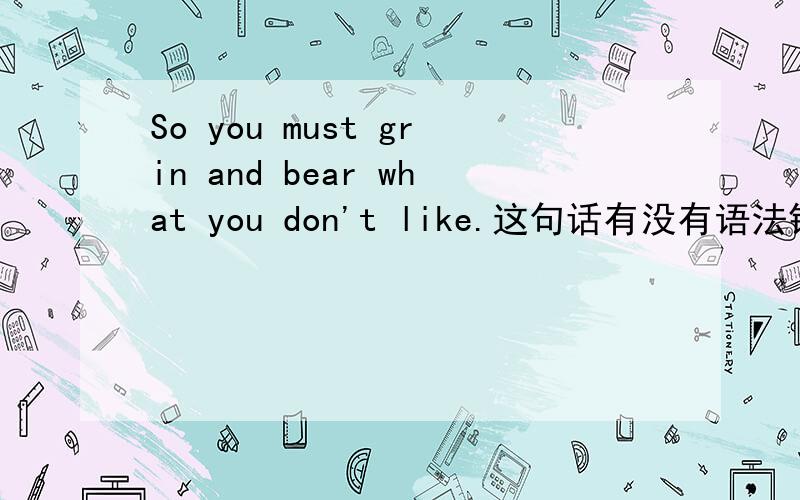 So you must grin and bear what you don't like.这句话有没有语法错误you must grin and bear what you don't like.这句话有错么还有 you must grin and bear many things you don't like有错吗