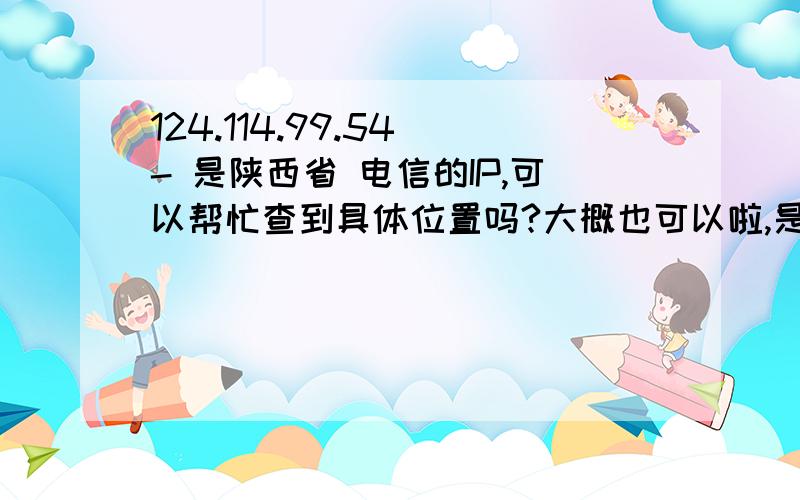 124.114.99.54 - 是陕西省 电信的IP,可以帮忙查到具体位置吗?大概也可以啦,是网吧还是家里就可以了 大概的方位·位置啦··拜托了