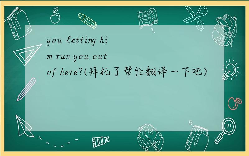 you letting him run you out of here?(拜托了帮忙翻译一下吧)