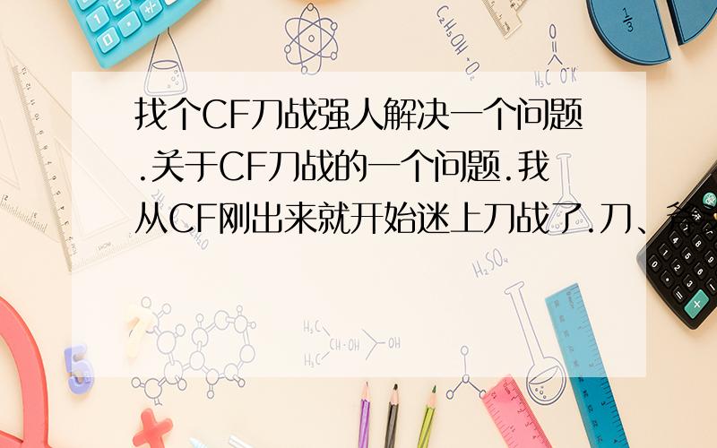 找个CF刀战强人解决一个问题.关于CF刀战的一个问题.我从CF刚出来就开始迷上刀战了.刀、斧头练了3个多月.我也不敢说我无敌.但是也不垃圾.可以由于一些事情.停止玩CF5个月.现在上去玩CF刀