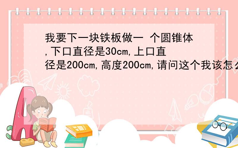 我要下一块铁板做一 个圆锥体,下口直径是30cm,上口直径是200cm,高度200cm,请问这个我该怎么下料好?