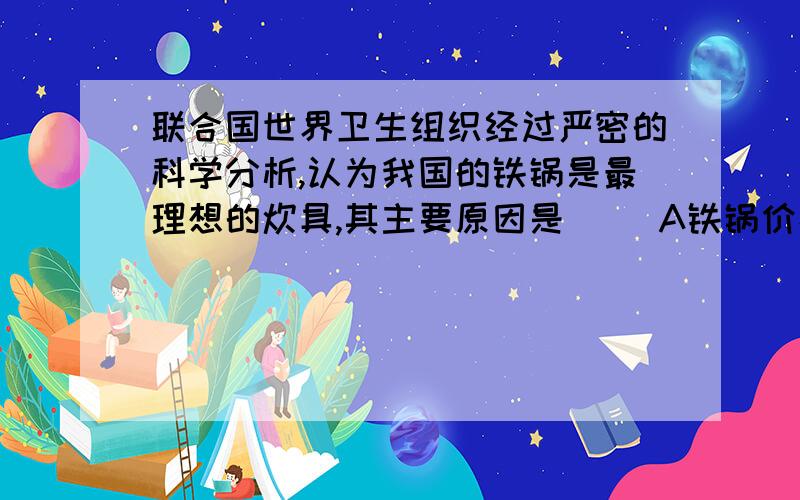 联合国世界卫生组织经过严密的科学分析,认为我国的铁锅是最理想的炊具,其主要原因是（ ）A铁锅价格便宜,并含有人体所需的铁元素B铸铁锅不会破C避免铝锅可能对人体健康造成不良影响D