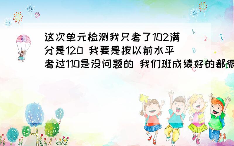 这次单元检测我只考了102满分是120 我要是按以前水平考过110是没问题的 我们班成绩好的都很高就我只打了这么点 .我总结了一下原因 一方面是老师把分数算错了我本来应该是108 我要不要告