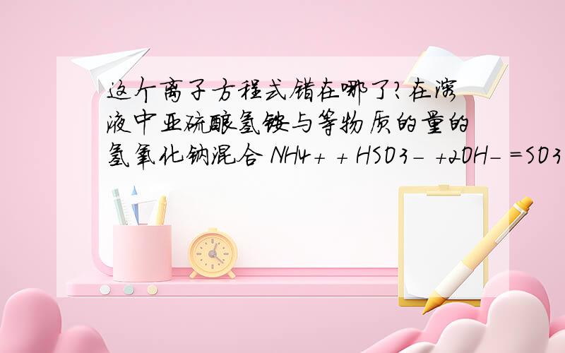 这个离子方程式错在哪了?在溶液中亚硫酸氢铵与等物质的量的氢氧化钠混合 NH4+ + HSO3- +2OH- =SO3 2- + NH3↑ + 2H2O哪里错了?