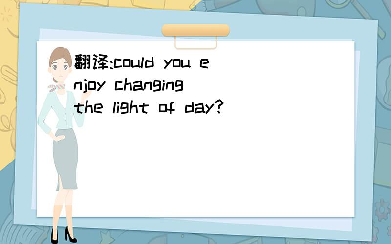 翻译:could you enjoy changing the light of day?