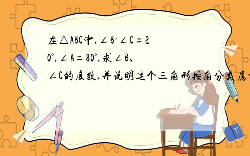 在△ABC中,∠B-∠C=20°,∠A=80°,求∠B、∠C的度数,并说明这个三角形按角分类属于什么三角形?