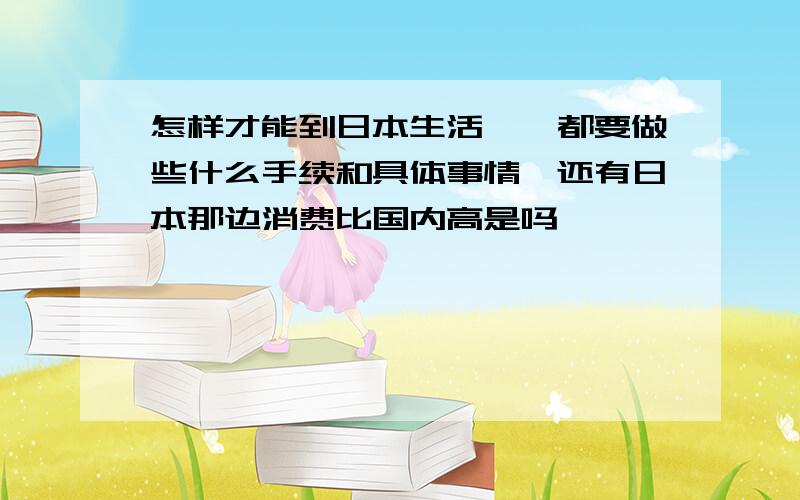 怎样才能到日本生活……都要做些什么手续和具体事情,还有日本那边消费比国内高是吗