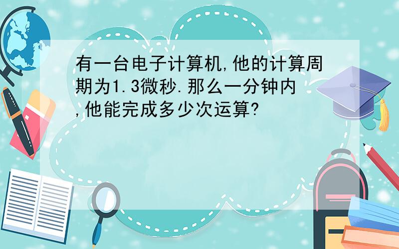 有一台电子计算机,他的计算周期为1.3微秒.那么一分钟内,他能完成多少次运算?