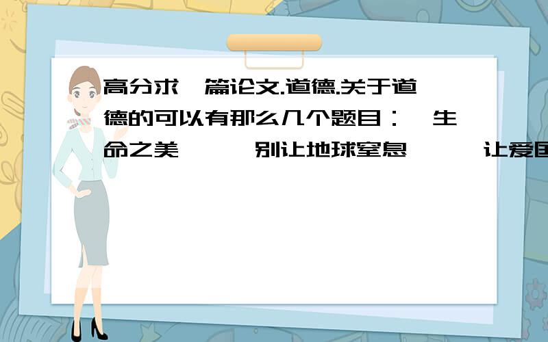 高分求一篇论文.道德.关于道德的可以有那么几个题目：《生命之美》,《别让地球窒息》,《让爱国主义永不变味》要从道德入手,先写一个事例,然后探究原因（道德）,最后写该怎么办.大家