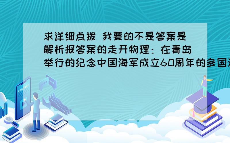 求详细点拨 我要的不是答案是解析报答案的走开物理：在青岛举行的纪念中国海军成立60周年的多国海军阅兵式上,排水量7000T的石家庄号导弹驱逐舰作为阅兵舰迎来各国贵宾的登临1.石家庄