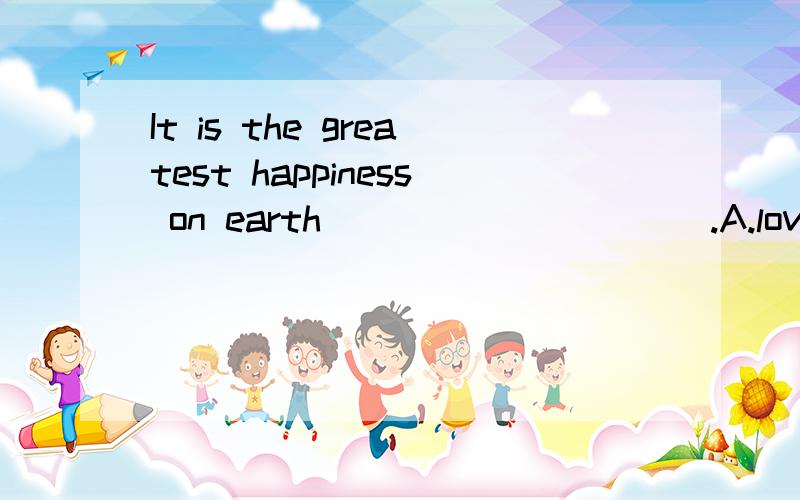 It is the greatest happiness on earth __________.A.loving and to be loved B.to love and being lovedC.to love and to be loved D.love and be loved请问不定式表示什么?能不能用loving and being/been(我不知道是哪一个）loved?