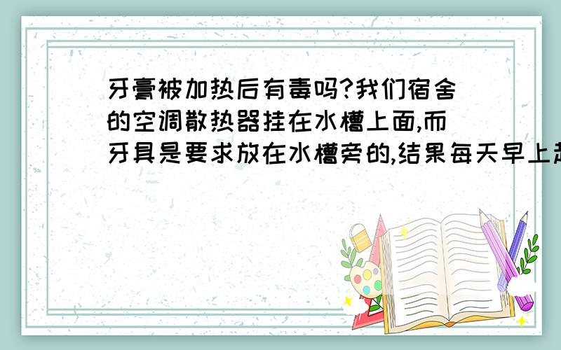 牙膏被加热后有毒吗?我们宿舍的空调散热器挂在水槽上面,而牙具是要求放在水槽旁的,结果每天早上起来,牙膏都因为散热器原因被加热了,这样的牙膏有毒吗?（求答案加原因）