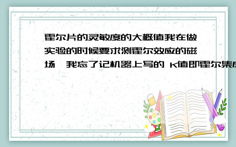 霍尔片的灵敏度的大概值我在做实验的时候要求测霍尔效应的磁场,我忘了记机器上写的 K值即霍尔集成电路的磁电转换灵敏度…不知道这个值的大概值是多少,求K的大概值…谢谢啊