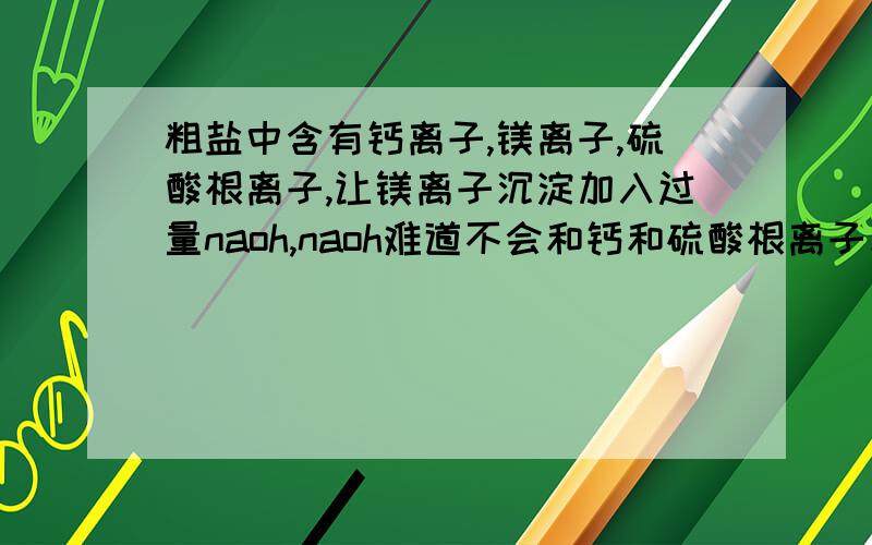 粗盐中含有钙离子,镁离子,硫酸根离子,让镁离子沉淀加入过量naoh,naoh难道不会和钙和硫酸根离子反应吗