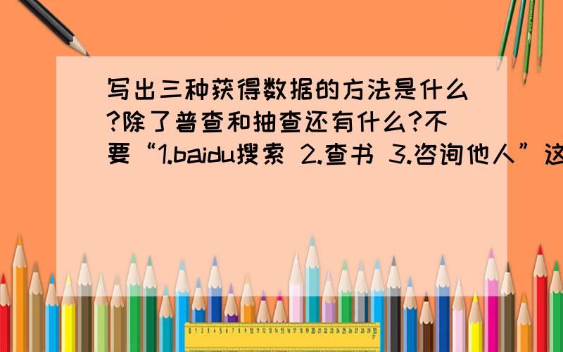 写出三种获得数据的方法是什么?除了普查和抽查还有什么?不要“1.baidu搜索 2.查书 3.咨询他人”这个答案哦,要尽快哦