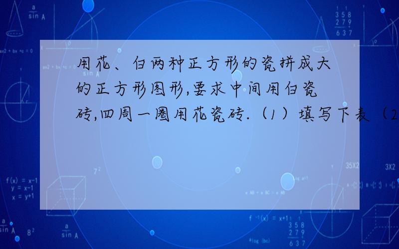 用花、白两种正方形的瓷拼成大的正方形图形,要求中间用白瓷砖,四周一圈用花瓷砖.（1）填写下表（2）如果所拼的图形中用了100块白瓷砖,那么花瓷砖用了多少块?（3）如果所拼的图形中用