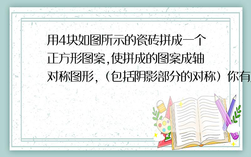 用4块如图所示的瓷砖拼成一个正方形图案,使拼成的图案成轴对称图形,（包括阴影部分的对称）你有几种不同的拼法?